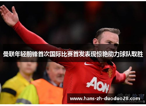 曼联年轻前锋首次国际比赛首发表现惊艳助力球队取胜 曼联年轻前锋首次国际比赛首发表现惊艳助力球队取胜