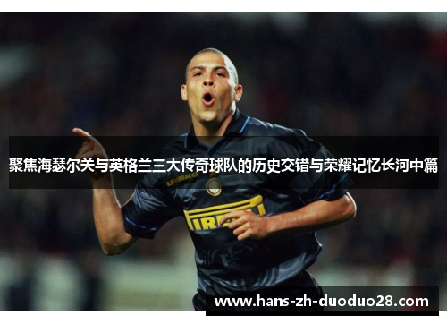聚焦海瑟尔关与英格兰三大传奇球队的历史交错与荣耀记忆长河中篇 聚焦海瑟尔关与英格兰三大传奇球队的历史交错与荣耀记忆长河中篇