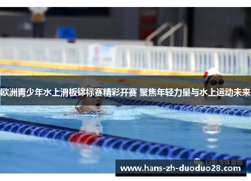 欧洲青少年水上滑板锦标赛精彩开赛 聚焦年轻力量与水上运动未来 欧洲青少年水上滑板锦标赛精彩开赛 聚焦年轻力量与水上运动未来