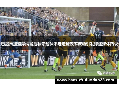 巴洛贡加盟摩纳哥后状态起伏不定进球效率波动引发球迷媒体热议