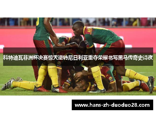 科特迪瓦非洲杯决赛惊天逆转尼日利亚重夺荣耀书写黑马传奇史诗夜